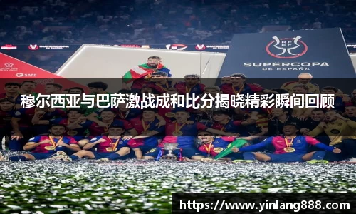 穆尔西亚与巴萨激战成和比分揭晓精彩瞬间回顾