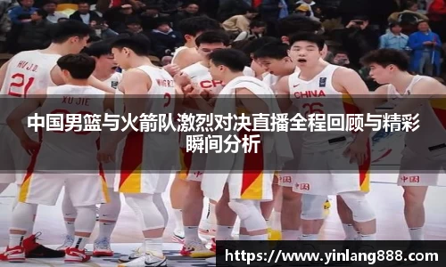 中国男篮与火箭队激烈对决直播全程回顾与精彩瞬间分析